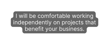 I will be comfortable working independently on projects that benefit your business