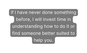 If I have never done something before I will invest time in understanding how to do it or find someone better suited to help you
